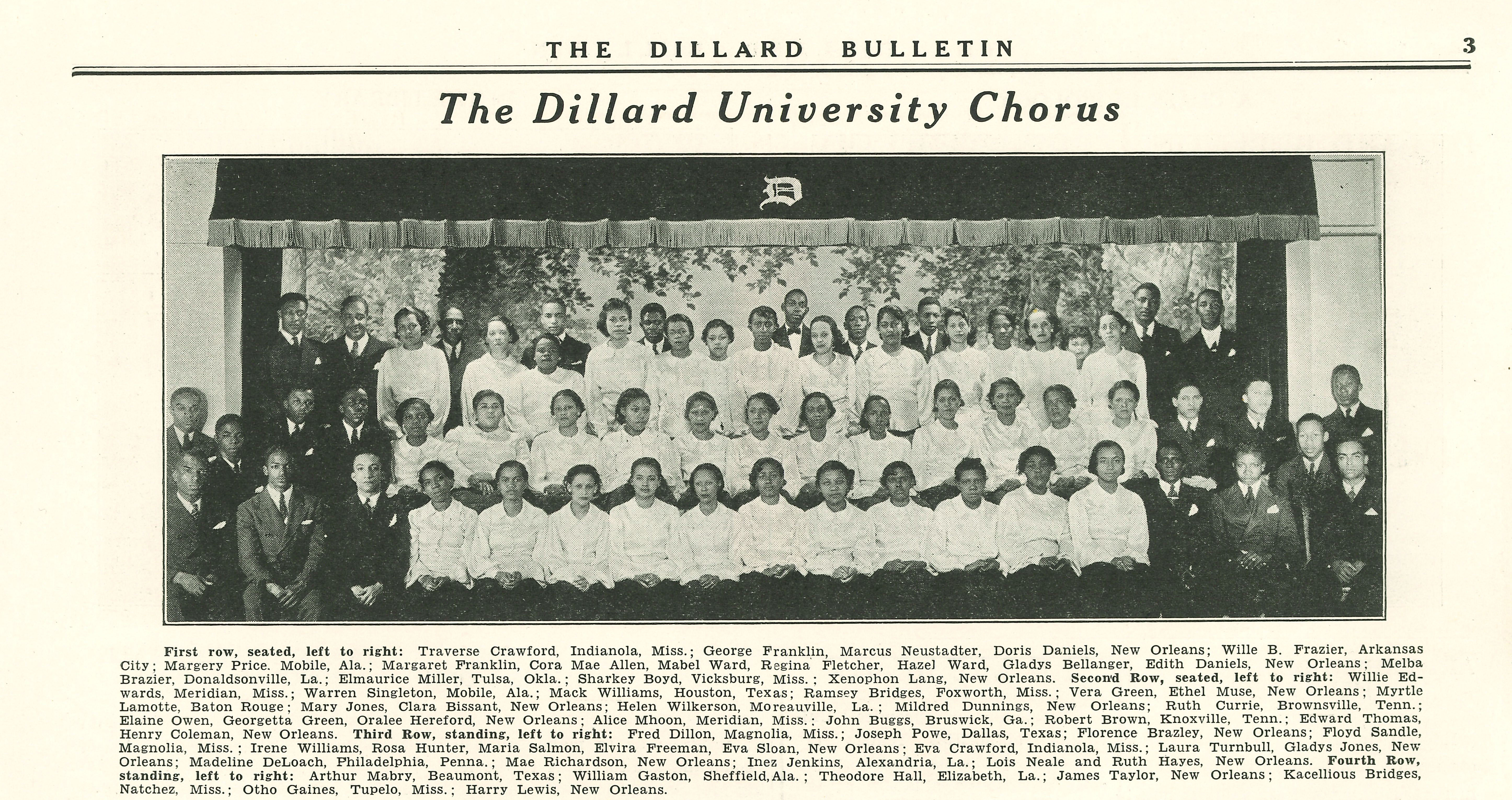 THE DILLARD BULLETIN; The Dillard University Chorus; 
              First row, seated, left to right: Traverse Crawford, Indianola, Miss.; George Franklin, Marcus Neustadter, Doris Daniels, New Orleans; Wille B. Frazier, Arkansas
              City; Margery Price. Mobile, Ala.; Margaret Franklin, Cora Mae Allen, Mabel Ward, Regina Fletcher, Hazel Ward, Gladys Bellanger, Edith Daniels, New Orleans; Melba
              Brazier, Donaldsonville, La.; Elmaurice Miller, Tulsa, Okla.; Sharkey Boyd, Vicksburg, Miss.; Xenophon Lang, New Orleans. Second Row, seated, left to right: Willie Ed-
              wards, Meridian, Miss.; Warren Singleton, Mobile, Ala.; Mack Williams, Houston, Texas; Ramsey Bridges, Foxworth, Miss.; Vera Green, Ethel Muse, New Orleans; Myrtle
              Lamotte, Baton Rouge; Mary Jones, Clara Bissant, New Orleans; Helen Wilkerson, Moreauville, La.; Mildred Dunnings, New Orleans; Ruth Currie, Brownsville, Tenn.;
              Elaine Owen, Georgetta Green, Oralee Hereford, New Orleans; Alice Mhoon, Meridian, Miss.: John Buggs, Bruswick, Ga.; Robert Brown, Knoxville, Tenn.; Edward Thomas,
              Henry Coleman, New Orleans. Third Row, standing, left to right: Fred Dillon, Magnolia, Miss.; Joseph Powe, Dallas, Texas; Florence Brazley, New Orleans; Floyd Sandle,
              Magnolia, Miss.; Irene Williams, Rosa Hunter, Maria Salmon, Elvira Freeman, Eva Sloan, New Orleans; Eva Crawford, Indianola, Miss.; Laura Turnbull, Gladys Jones, New
              Orleans; Madeline DeLoach, Philadelphia, Penna.; Mae Richardson, New Orleans; Inez Jenkins, Alexandria, La.; Lois Neale and Ruth Hayes, New Orleans. Fourth Row,
              standing, left to right: Arthur Mabry, Beaumont, Texas; William Gaston, Sheffield, Ala.; Theodore Hall, Elizabeth, La.; James Taylor, New Orleans; Kacellious Bridges,
              Natchez, Miss.; Otho Gaines, Tupelo, Miss.; Harry Lewis, New Orleans.